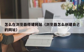 邹平怎么在浏览器搭建网站（浏览器怎么创建自己的网址）