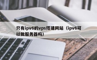 邹平只有ipv6的vps搭建网站（ipv6可以做服务器吗）